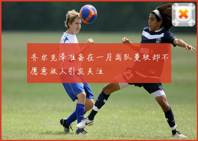 齐尔克泽准备在一月离队曼联却不愿意放人引发关注