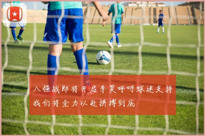 八强战即将开启李昊呼吁球迷支持我们将全力以赴拼搏到底