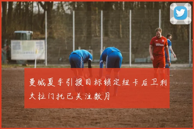 曼城夏季引援目标锁定纽卡后卫利夫拉门托已关注数月