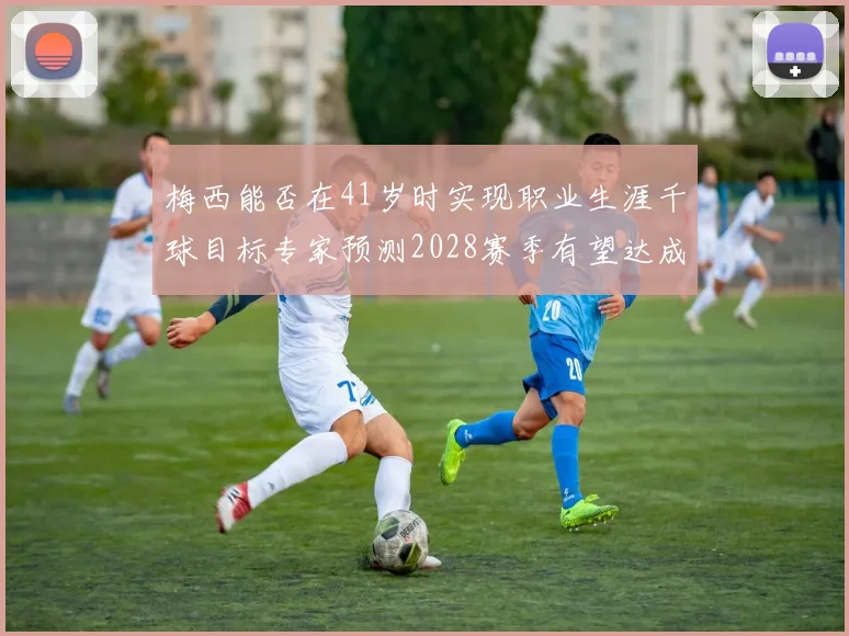梅西能否在41岁时实现职业生涯千球目标专家预测2028赛季有望达成