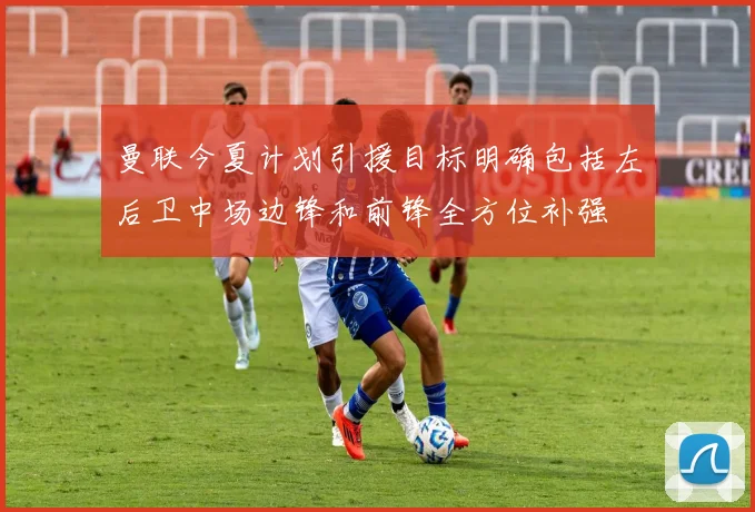 曼联今夏计划引援目标明确包括左后卫中场边锋和前锋全方位补强