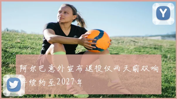 阿尔巴意外宣布退役仅两天前双响并续约至2027年