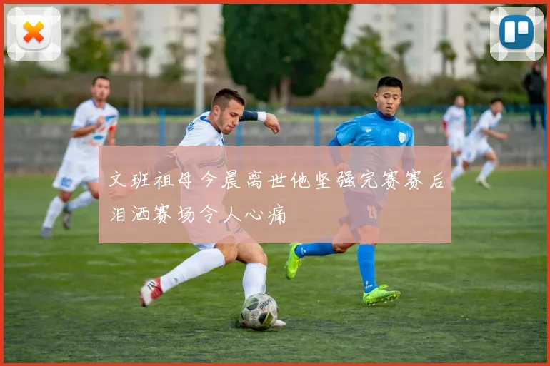 文班祖母今晨离世他坚强完赛赛后泪洒赛场令人心痛