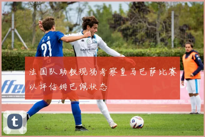 法国队助教现场考察皇马巴萨比赛以评估姆巴佩状态