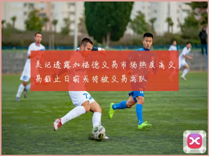 美记透露加福德交易市场热度高交易截止日前或将被交易离队