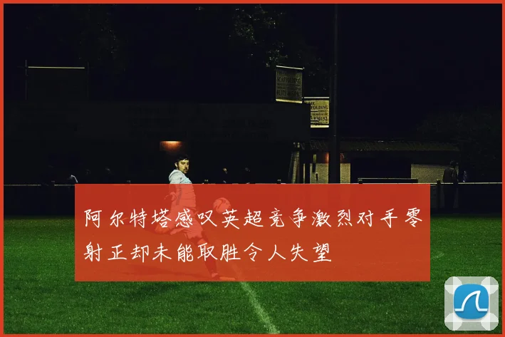 阿尔特塔感叹英超竞争激烈对手零射正却未能取胜令人失望