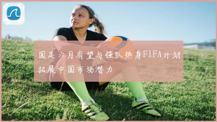 国足六月有望与强队热身FIFA计划拓展中国市场潜力