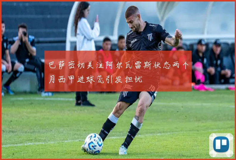 巴萨密切关注阿尔瓦雷斯状态两个月西甲进球荒引发担忧