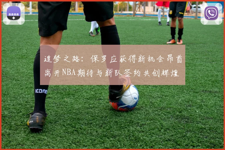 追梦之路：保罗应获得新机会昂首离开NBA期待与新队签约共创辉煌