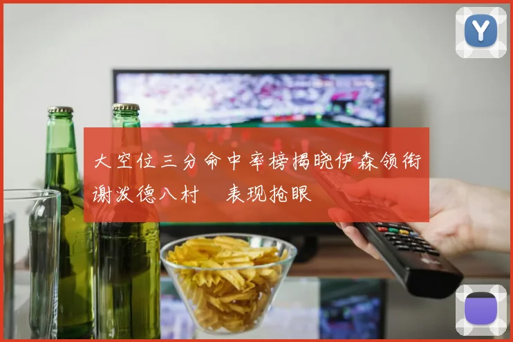 大空位三分命中率榜揭晓伊森领衔谢泼德八村塁表现抢眼