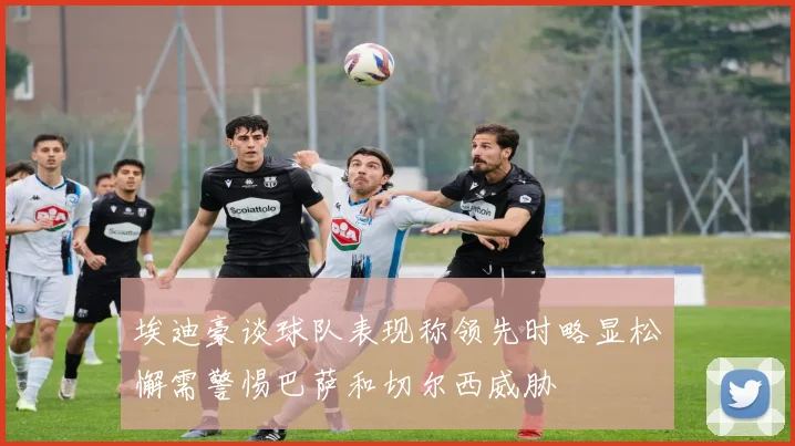 埃迪豪谈球队表现称领先时略显松懈需警惕巴萨和切尔西威胁