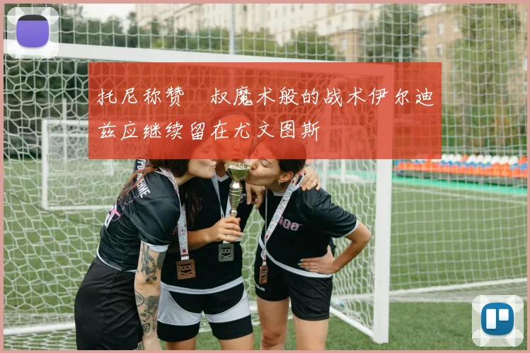 托尼称赞囧叔魔术般的战术伊尔迪兹应继续留在尤文图斯