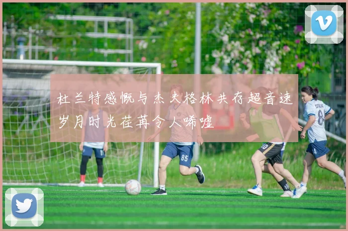 杜兰特感慨与杰夫格林共存超音速岁月时光荏苒令人唏嘘