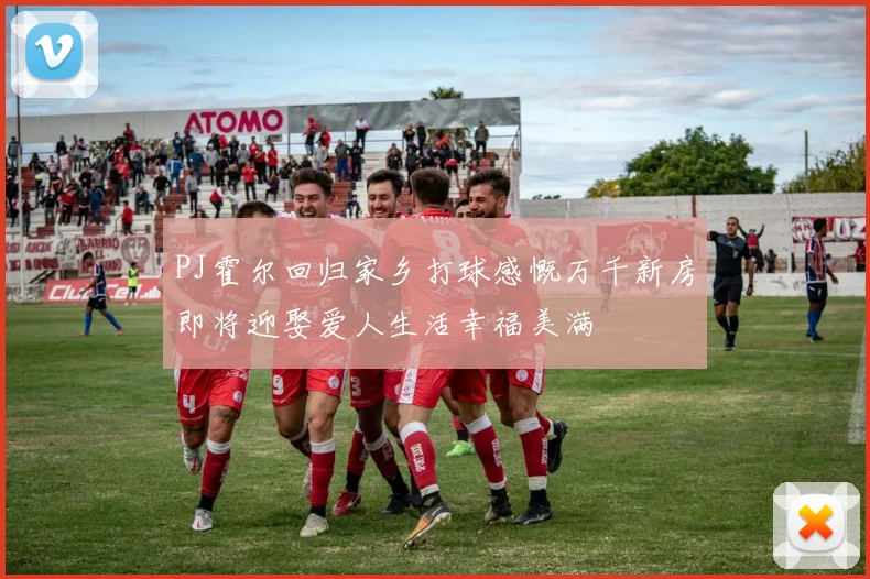 PJ霍尔回归家乡打球感慨万千新房即将迎娶爱人生活幸福美满