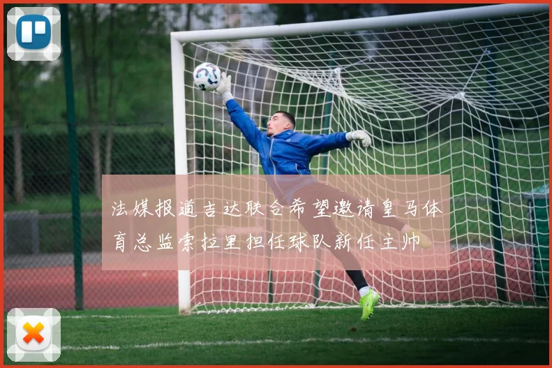 法媒报道吉达联合希望邀请皇马体育总监索拉里担任球队新任主帅
