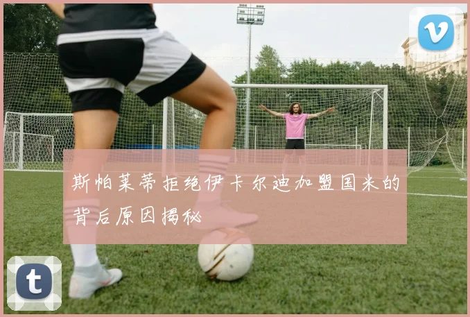 斯帕莱蒂拒绝伊卡尔迪加盟国米的背后原因揭秘
